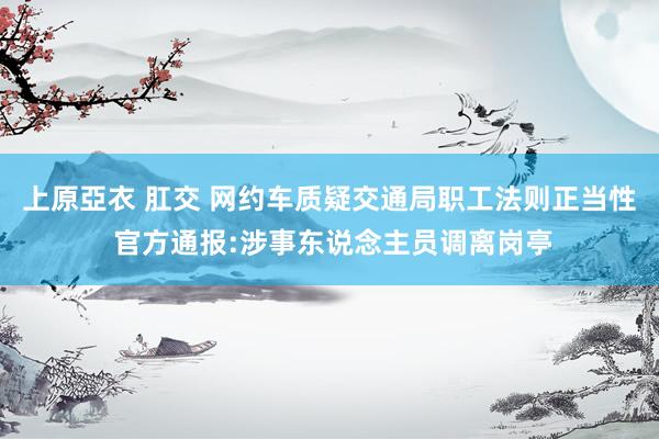 上原亞衣 肛交 网约车质疑交通局职工法则正当性 官方通报:涉事东说念主员调离岗亭