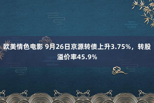 欧美情色电影 9月26日京源转债上升3.75%，转股溢价率45.9%