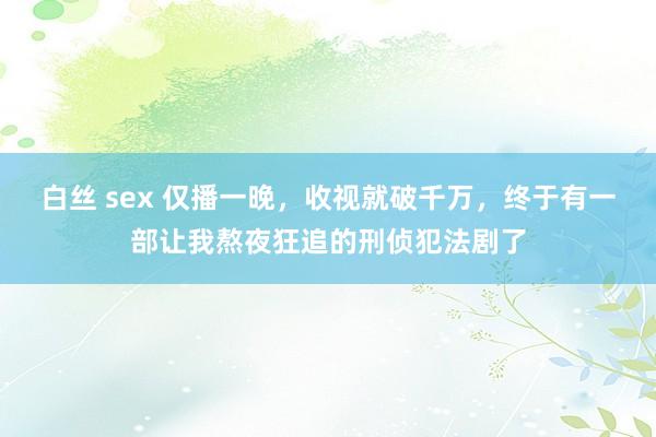 白丝 sex 仅播一晚，收视就破千万，终于有一部让我熬夜狂追的刑侦犯法剧了