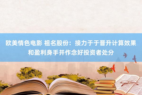 欧美情色电影 祖名股份：接力于于晋升计算效果和盈利身手并作念好投资者处分