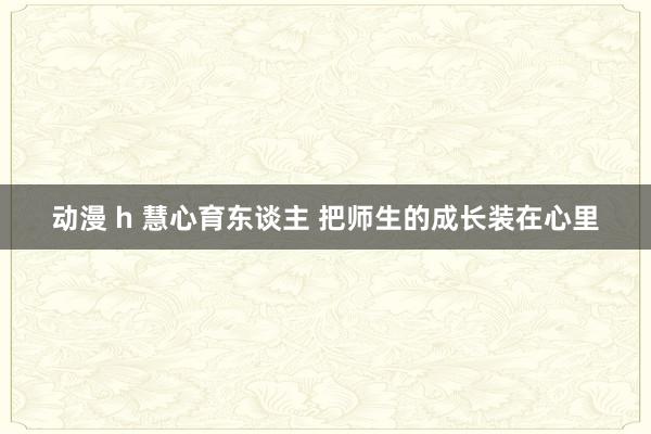 动漫 h 慧心育东谈主 把师生的成长装在心里