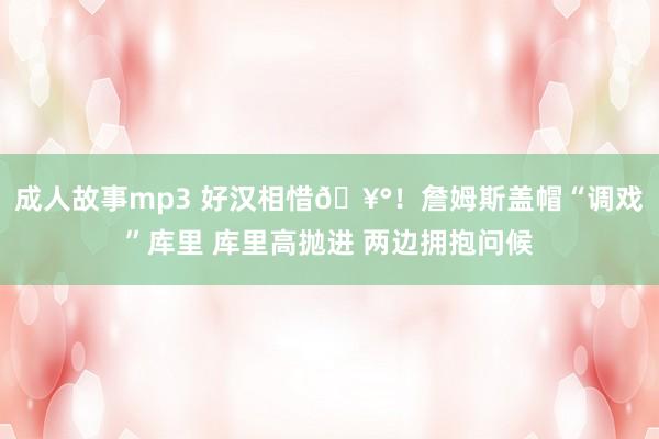 成人故事mp3 好汉相惜🥰！詹姆斯盖帽“调戏”库里 库里高抛进 两边拥抱问候