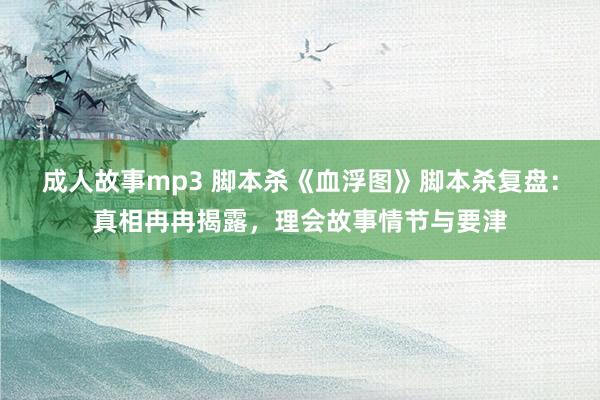 成人故事mp3 脚本杀《血浮图》脚本杀复盘：真相冉冉揭露，理会故事情节与要津