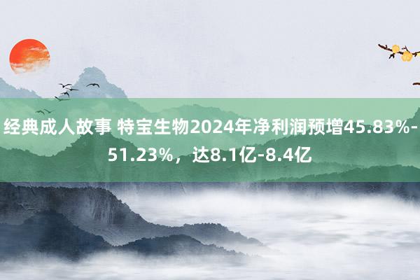 经典成人故事 特宝生物2024年净利润预增45.83%-51.23%，达8.1亿-8.4亿
