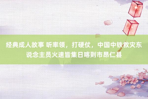 经典成人故事 听率领，打硬仗，中国中铁救灾东说念主员火速皆集日喀则市昂仁县