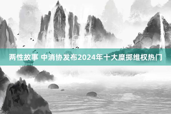 两性故事 中消协发布2024年十大糜掷维权热门