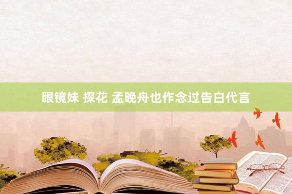 眼镜妹 探花 孟晚舟也作念过告白代言
