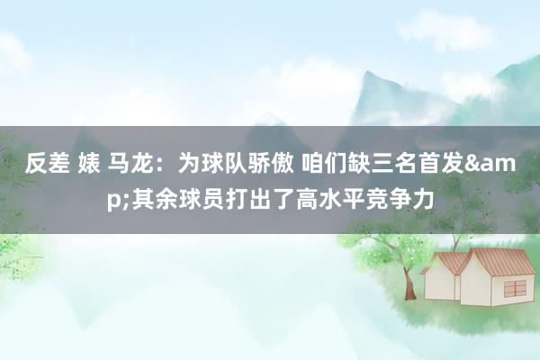 反差 婊 马龙：为球队骄傲 咱们缺三名首发&其余球员打出了高水平竞争力
