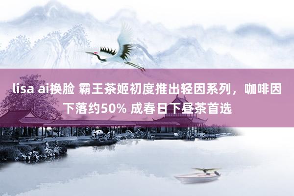 lisa ai换脸 霸王茶姬初度推出轻因系列，咖啡因下落约50% 成春日下昼茶首选