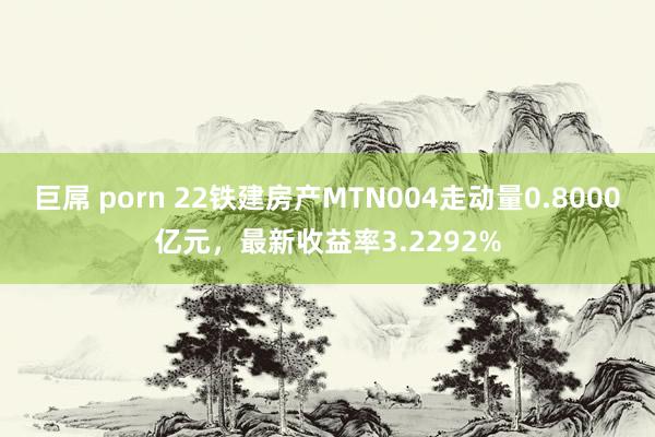 巨屌 porn 22铁建房产MTN004走动量0.8000亿元，最新收益率3.2292%