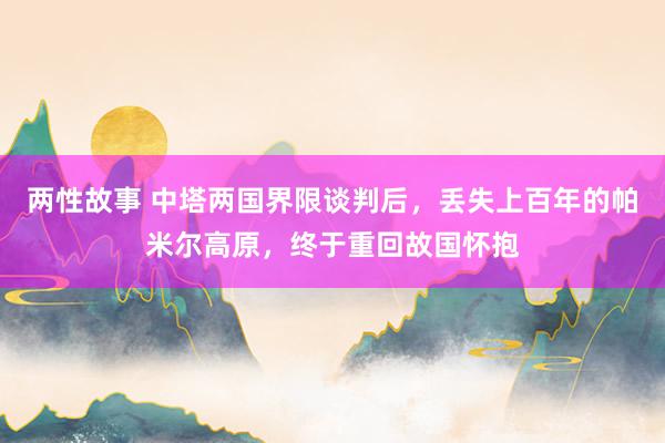 两性故事 中塔两国界限谈判后，丢失上百年的帕米尔高原，终于重回故国怀抱