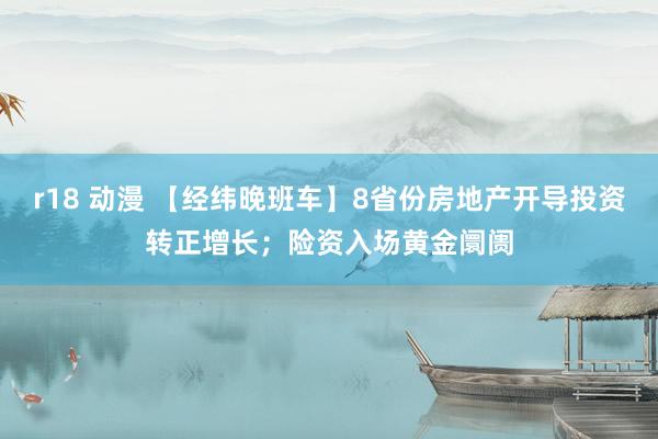 r18 动漫 【经纬晚班车】8省份房地产开导投资转正增长；险资入场黄金阛阓