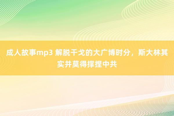 成人故事mp3 解脱干戈的大广博时分，斯大林其实并莫得撑捏中共