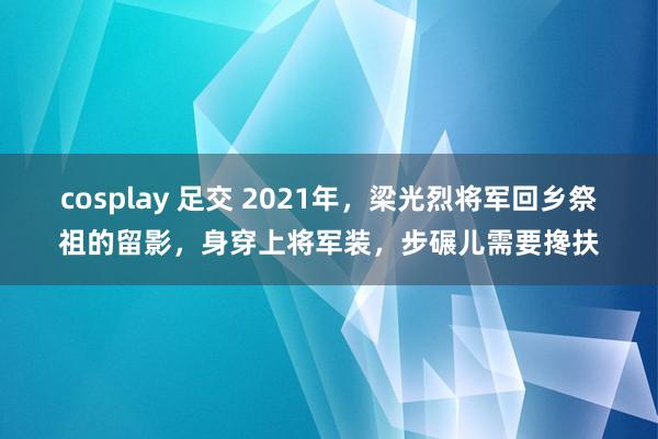 cosplay 足交 2021年，梁光烈将军回乡祭祖的留影，身穿上将军装，步碾儿需要搀扶