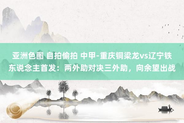 亚洲色图 自拍偷拍 中甲-重庆铜梁龙vs辽宁铁东说念主首发：两外助对决三外助，向余望出战