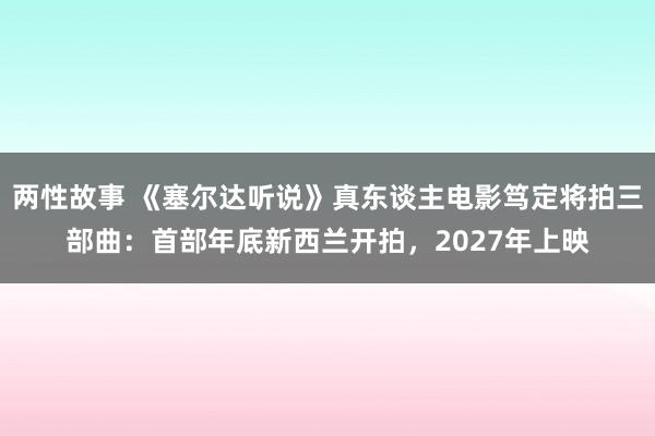 两性故事 《塞尔达听说》真东谈主电影笃定将拍三部曲：首部年底新西兰开拍，2027年上映