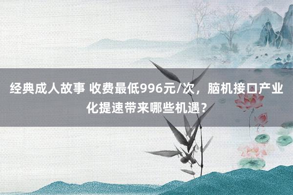 经典成人故事 收费最低996元/次，脑机接口产业化提速带来哪些机遇？