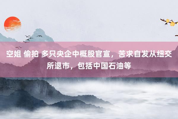 空姐 偷拍 多只央企中概股官宣，苦求自发从纽交所退市，包括中国石油等