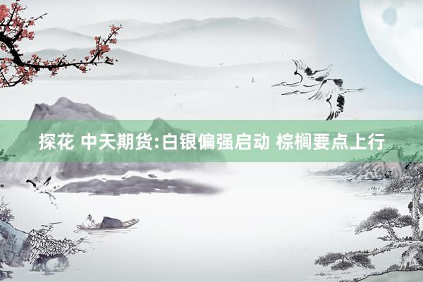 探花 中天期货:白银偏强启动 棕榈要点上行