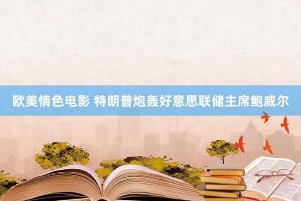 欧美情色电影 特朗普炮轰好意思联储主席鲍威尔