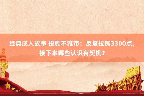 经典成人故事 投顾不雅市：反复拉锯3300点，接下来哪些认识有契机？