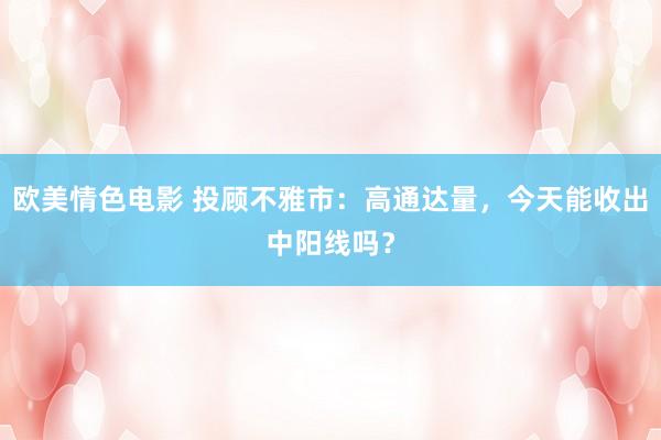 欧美情色电影 投顾不雅市：高通达量，今天能收出中阳线吗？