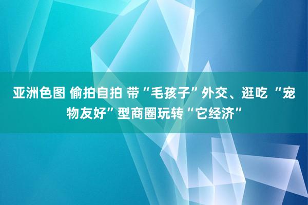 亚洲色图 偷拍自拍 带“毛孩子”外交、逛吃 “宠物友好”型商圈玩转“它经济”