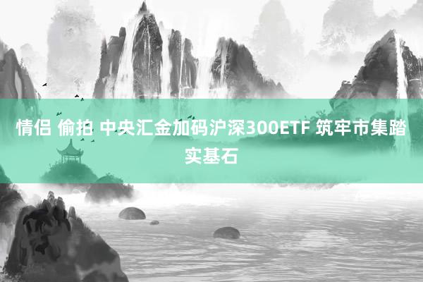 情侣 偷拍 中央汇金加码沪深300ETF 筑牢市集踏实基石
